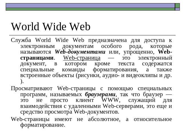 World Wide Web Служба World Wide Web предназначена для доступа к электронным документам особого рода, которые называются Web-документами или, упрощенно, Web-страницами. Web-страница — это электронный документ, в котором кроме текста содержатся специ…