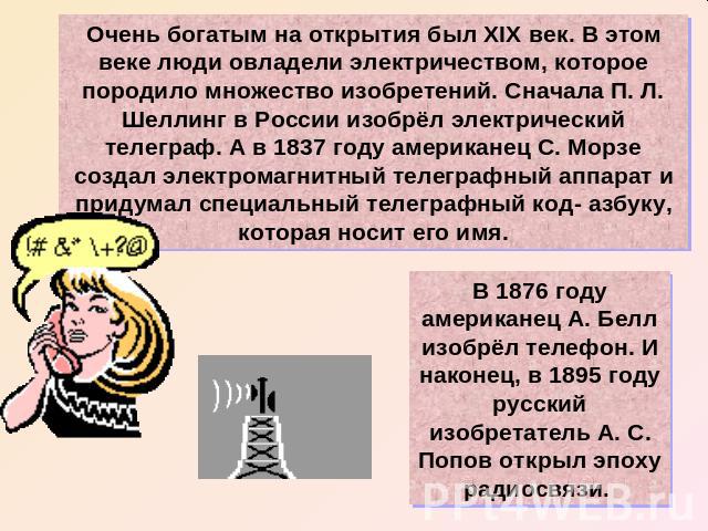 Очень богатым на открытия был XIX век. В этом веке люди овладели электричеством, которое породило множество изобретений. Сначала П. Л. Шеллинг в России изобрёл электрический телеграф. А в 1837 году американец С. Морзе создал электромагнитный телегра…