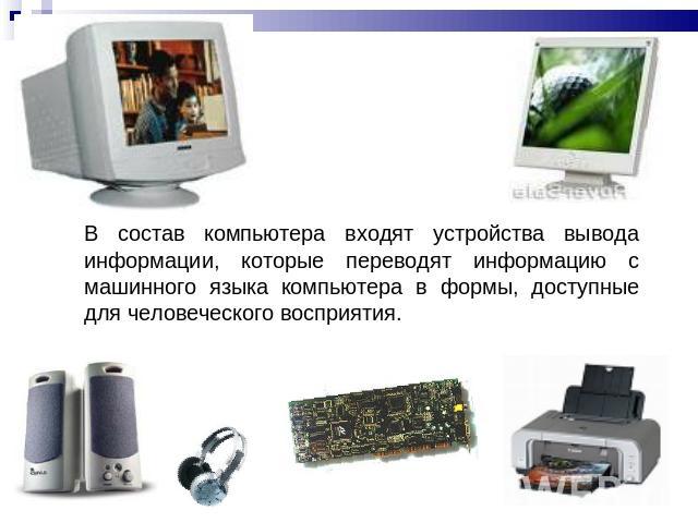 В состав компьютера входят устройства вывода информации, которые переводят информацию с машинного языка компьютера в формы, доступные для человеческого восприятия.