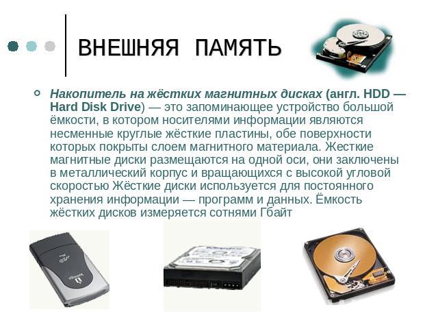 ВНЕШНЯЯ ПАМЯТЬ Накопитель на жёстких магнитных дисках (англ. HDD — Hard Disk Drive) — это запоминающее устройство большой ёмкости, в котором носителями информации являются несменные круглые жёсткие пластины, обе поверхности которых покрыты слоем маг…