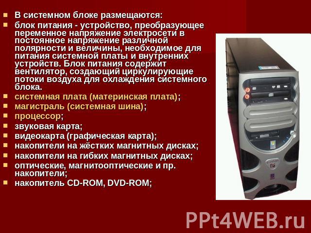 В системном блоке размещаются:блок питания - устройство, преобразующее переменное напряжение электросети в постоянное напряжение различной полярности и величины, необходимое для питания системной платы и внутренних устройств. Блок питания содержит в…