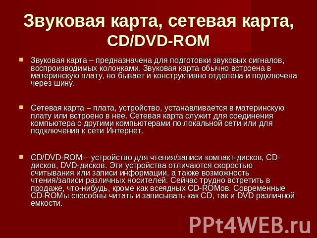 Звуковая карта, сетевая карта, CD/DVD-ROM Звуковая карта – предназначена для подготовки звуковых сигналов, воспроизводимых колонками. Звуковая карта обычно встроена в материнскую плату, но бывает и конструктивно отделена и подключена через шину.Сете…