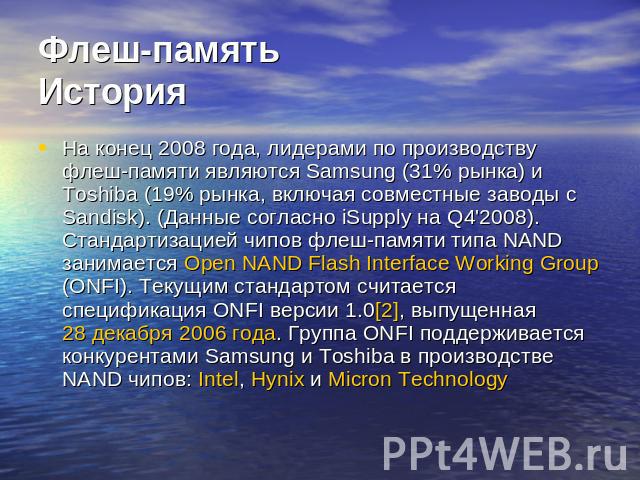 Флеш-памятьИстория На конец 2008 года, лидерами по производству флеш-памяти являются Samsung (31% рынка) и Toshiba (19% рынка, включая совместные заводы с Sandisk). (Данные согласно iSupply на Q4'2008). Стандартизацией чипов флеш-памяти типа NAND за…