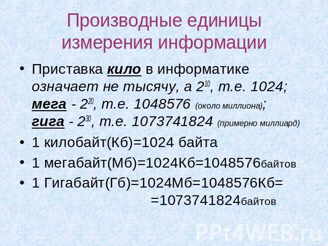 Производные единицы измерения информации Приставка кило в информатике означает не тысячу, а 210, т.е. 1024; мега - 220, т.е. 1048576 (около миллиона); гига - 230, т.е. 1073741824 (примерно миллиард)1 килобайт(Кб)=1024 байта1 мегабайт(Мб)=1024Кб=1048…