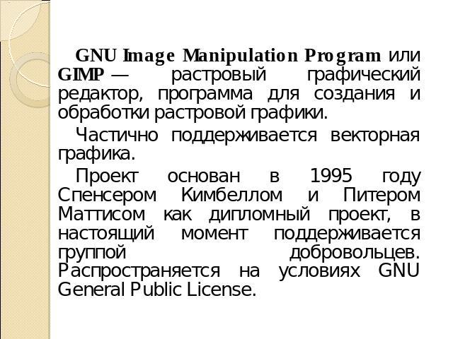 GNU Image Manipulation Program или GIMP — растровый графический редактор, программа для создания и обработки растровой графики. Частично поддерживается векторная графика. Проект основан в 1995 году Спенсером Кимбеллом и Питером Маттисом как дипломны…