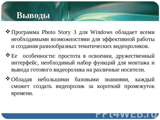 Выводы Программа Photo Story 3 для Windows обладает всеми необходимыми возможностями для эффективной работы и создания разнообразных тематических видеороликов. Ее особенности: простота в освоении, дружественный интерфейс, необходимый набор функций д…
