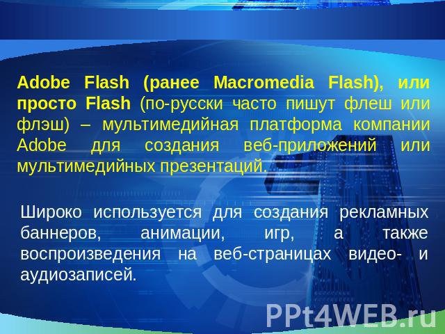 Adobe Flash (ранее Macromedia Flash), или просто Flash (по-русски часто пишут флеш или флэш) – мультимедийная платформа компании Adobe для создания веб-приложений или мультимедийных презентаций.Широко используется для создания рекламных баннеров, ан…