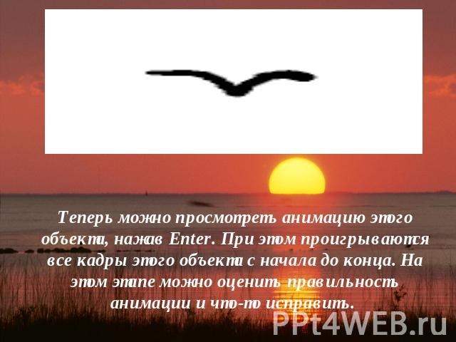 Теперь можно просмотреть анимацию этого объекта, нажав Enter. При этом проигрываются все кадры этого объекта с начала до конца. На этом этапе можно оценить правильность анимации и что-то исправить.