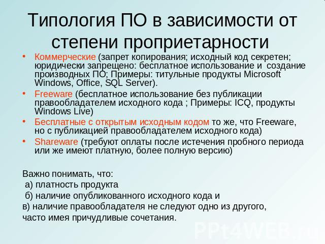 Типология ПО в зависимости от степени проприетарности Коммерческие (запрет копирования; исходный код секретен; юридически запрещено: бесплатное использование и создание производных ПО; Примеры: титульные продукты Microsoft Windows, Office, SQL Serve…
