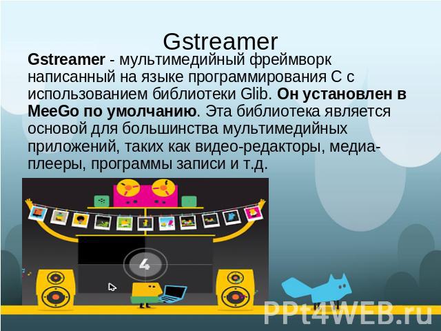Gstreamer Gstreamer - мультимедийный фреймворк написанный на языке программирования С с использованием библиотеки Glib. Он установлен в MeeGo по умолчанию. Эта библиотека является основой для большинства мультимедийных приложений, таких как видео-ре…