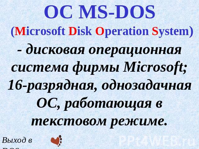 ОС MS-DOS (Microsoft Disk Operation System) - дисковая операционная система фирмы Microsoft; 16-разрядная, однозадачная ОС, работающая в текстовом режиме.