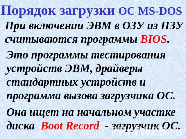 Порядок загрузки ОС MS-DOS При включении ЭВМ в ОЗУ из ПЗУ считываются программы BIOS.Это программы тестирования устройств ЭВМ, драйверы стандартных устройств и программа вызова загрузчика ОС.Она ищет на начальном участке диска Boot Record - загрузчик ОС.