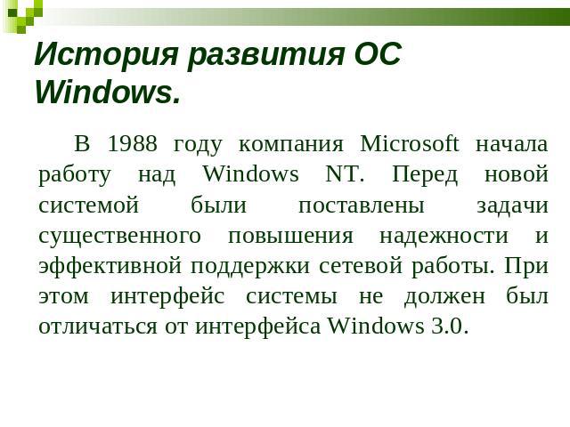 История развития ОС Windows. В 1988 году компания Microsoft начала работу над Windows NT. Перед новой системой были поставлены задачи существенного повышения надежности и эффективной поддержки сетевой работы. При этом интерфейс системы не должен был…