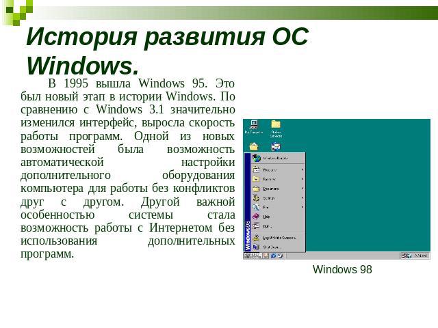 История развития ОС Windows. В 1995 вышла Windows 95. Это был новый этап в истории Windows. По сравнению с Windows 3.1 значительно изменился интерфейс, выросла скорость работы программ. Одной из новых возможностей была возможность автоматической нас…