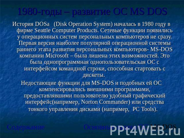 1980-годы – развитие ОС MS DOS История DOSа (Disk Operation System) началась в 1980 году в фирме Seattle Computer Products. Сетевые функции появились у операционных систем персональных компьютеров не сразу. Первая версия наиболее популярной операцио…
