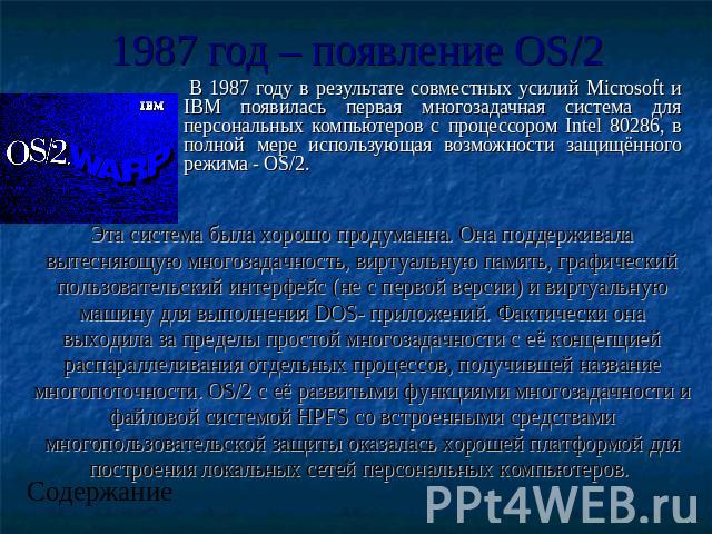 1987 год – появление OS/2 В 1987 году в результате совместных усилий Microsoft и IBM появилась первая многозадачная система для персональных компьютеров с процессором Intel 80286, в полной мере использующая возможности защищённого режима - OS/2. Эта…