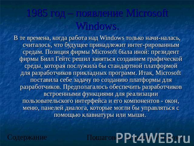 1985 год – появление Microsoft Windows. В те времена, когда работа над Windows только начиналась, считалось, что будущее принадлежит интегрированным средам. Позиция фирмы Microsoft была иной: президент фирмы Билл Гейтс решил заняться созданием графи…