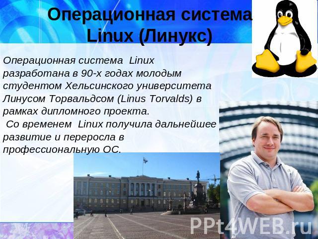 Операционная системаLinux (Линукс)Операционная система Linux разработана в 90-х годах молодым студентом Хельсинского университета Линусом Торвальдсом (Linus Torvalds) в рамках дипломного проекта. Со временем Linux получила дальнейшее развитие и пере…