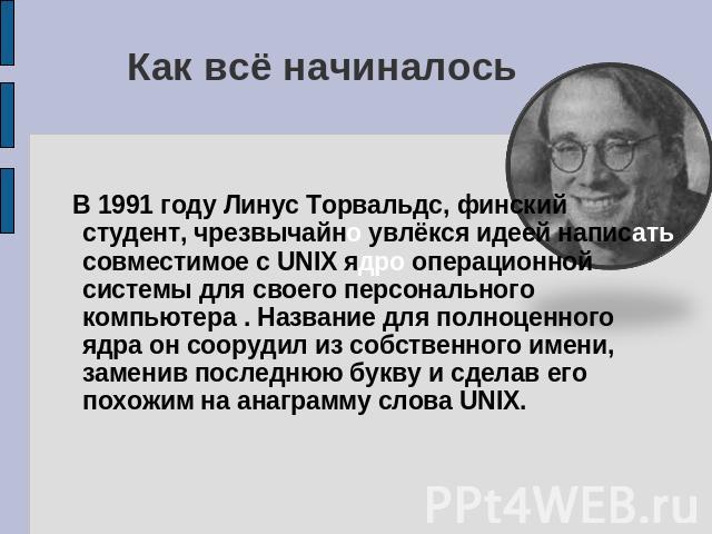 Как всё начиналось В 1991 году Линус Торвальдс, финский студент, чрезвычайно увлёкся идеей написать совместимое с UNIX ядро операционной системы для своего персонального компьютера . Название для полноценного ядра он соорудил из собственного имени, …