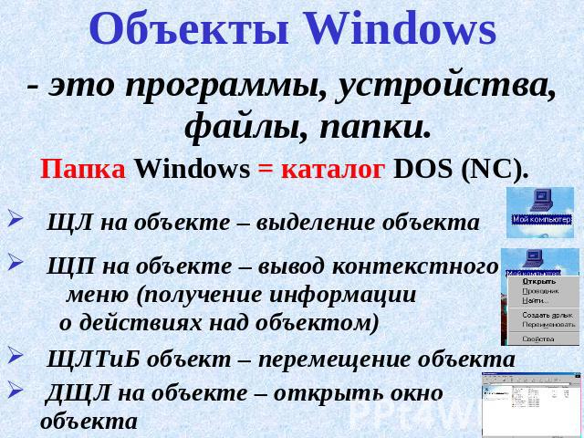 Объекты Windows - это программы, устройства, файлы, папки.Папка Windows = каталог DOS (NC). ЩЛ на объекте – выделение объекта ЩП на объекте – вывод контекстного меню (получение информации о действиях над объектом) ЩЛТиБ объект – перемещение объекта …