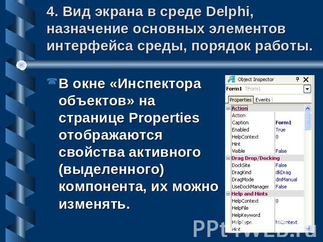 4. Вид экрана в среде Delphi, назначение основных элементов интерфейса среды, порядок работы. В окне «Инспектора объектов» на странице Properties отображаются свойства активного (выделенного) компонента, их можно изменять.