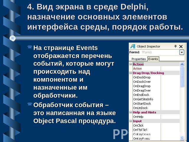 4. Вид экрана в среде Delphi, назначение основных элементов интерфейса среды, порядок работы. На странице Events отображается перечень событий, которые могут происходить над компонентом и назначенные им обработчики.Обработчик события – это написанна…