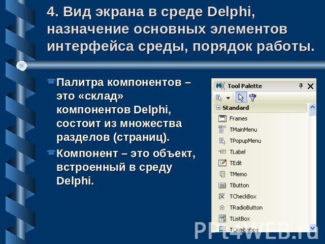 4. Вид экрана в среде Delphi, назначение основных элементов интерфейса среды, порядок работы. Палитра компонентов – это «склад» компонентов Delphi, состоит из множества разделов (страниц).Компонент – это объект, встроенный в среду Delphi.