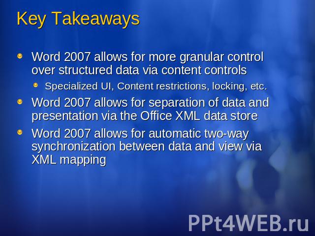 Key Takeaways Word 2007 allows for more granular control over structured data via content controlsSpecialized UI, Content restrictions, locking, etc.Word 2007 allows for separation of data and presentation via the Office XML data storeWord 2007 allo…