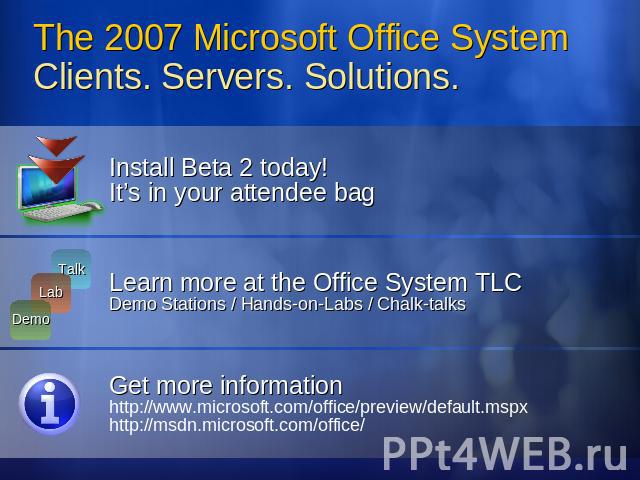 The 2007 Microsoft Office System Clients. Servers. Solutions. Install Beta 2 today! It’s in your attendee bagLearn more at the Office System TLCDemo Stations / Hands-on-Labs / Chalk-talksGet more informationhttp://www.microsoft.com/office/preview/de…