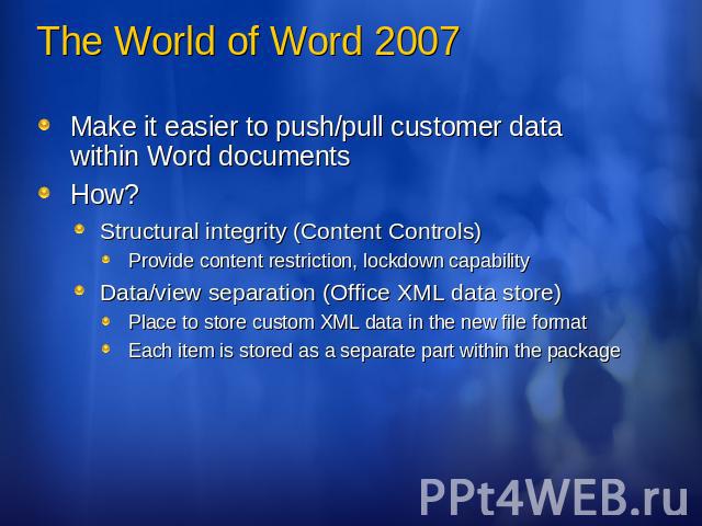 The World of Word 2007 Make it easier to push/pull customer data within Word documentsHow?Structural integrity (Content Controls)Provide content restriction, lockdown capabilityData/view separation (Office XML data store)Place to store custom XML da…
