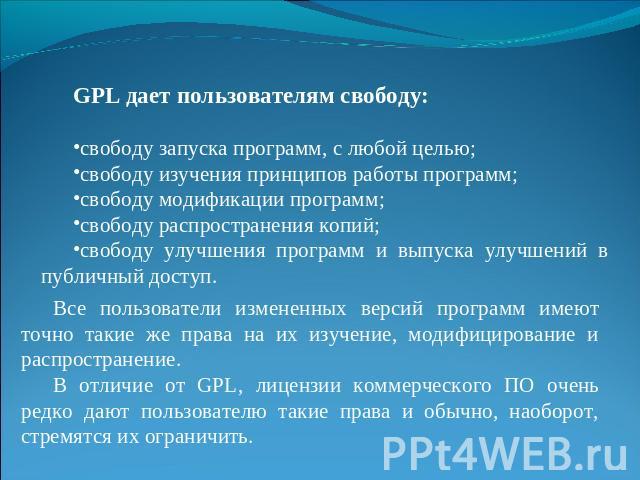 GPL дает пользователям свободу:свободу запуска программ, с любой целью;свободу изучения принципов работы программ;свободу модификации программ;свободу распространения копий;свободу улучшения программ и выпуска улучшений в публичный доступ.Все пользо…