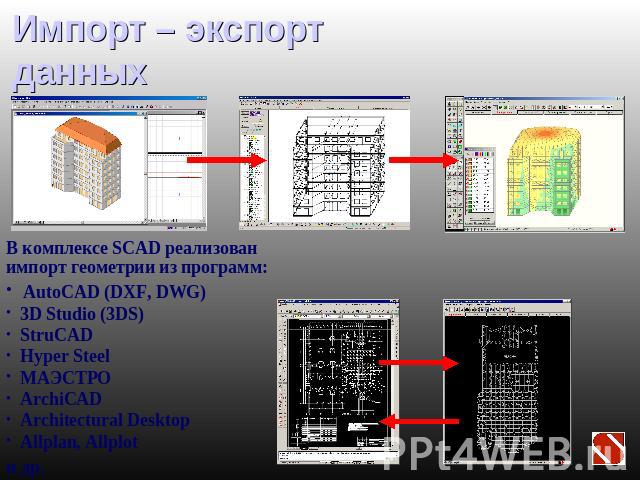 Импорт – экспорт данных В комплексе SCAD реализован импорт геометрии из программ: AutoCAD (DXF, DWG) 3D Studio (3DS) StruCAD Hyper Steel МАЭСТРО ArсhiCAD Architectural Desktop Allplan, Allplotи др.
