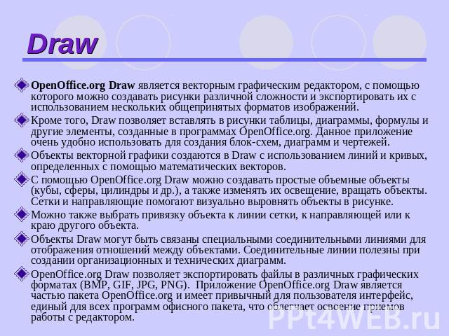 Draw OpenOffice.org Draw является векторным графическим редактором, с помощью которого можно создавать рисунки различной сложности и экспортировать их с использованием нескольких общепринятых форматов изображений. Кроме того, Draw позволяет вставлят…