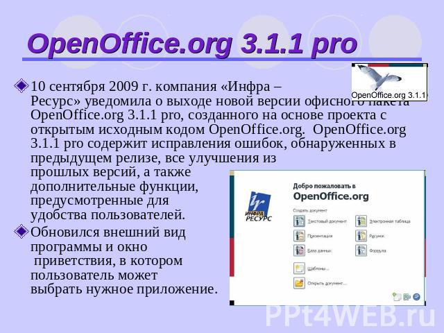 OpenOffice.org 3.1.1 pro 10 сентября 2009 г. компания «Инфра –Ресурс» уведомила о выходе новой версии офисного пакета OpenOffice.org 3.1.1 pro, созданного на основе проекта с открытым исходным кодом OpenOffice.org. OpenOffice.org 3.1.1 pro содержит …