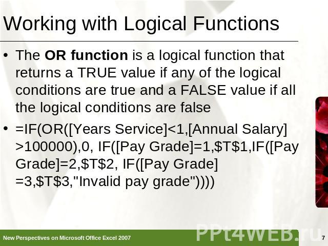 Working with Logical Functions The OR function is a logical function that returns a TRUE value if any of the logical conditions are true and a FALSE value if all the logical conditions are false=IF(OR([Years Service]100000),0, IF([Pay Grade]=1,$T$1,…