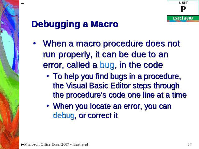 Debugging a Macro When a macro procedure does not run properly, it can be due to an error, called a bug, in the codeTo help you find bugs in a procedure, the Visual Basic Editor steps through the procedure’s code one line at a timeWhen you locate an…