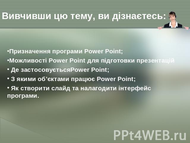 Вивчивши цю тему, ви дізнаєтесь: Призначення програми Power Point;Можливості Power Point для підготовки презентацій Де застосовуєтьсяPower Point; З якими об’єктами працює Power Point; Як створити слайд та налагодити інтерфейс програми.