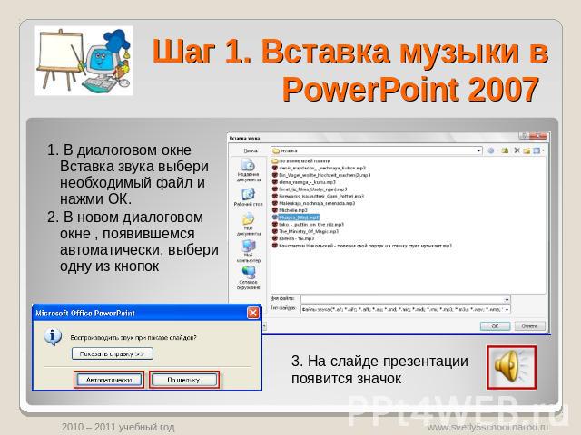 Шаг 1. Вставка музыки в PowerPoint 2007 1. В диалоговом окне Вставка звука выбери необходимый файл и нажми ОК.2. В новом диалоговом окне , появившемся автоматически, выбери одну из кнопок