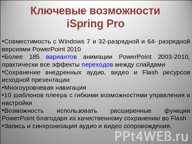 Ключевые возможности iSpring Pro Совместимость с Windows 7 и 32-разрядной и 64- разрядной версиями PowerPoint 2010Более 185 вариантов анимации PowerPoint 2003-2010, практически все эффекты переходов между слайдами Сохранение внедренных аудио, видео …
