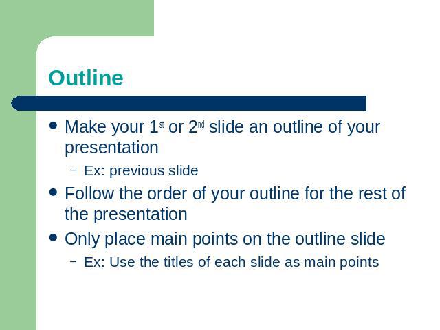 Outline Make your 1st or 2nd slide an outline of your presentationEx: previous slideFollow the order of your outline for the rest of the presentationOnly place main points on the outline slideEx: Use the titles of each slide as main points