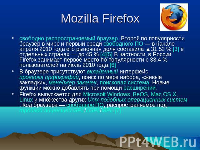 Mozilla Firefox свободно распространяемый браузер. Второй по популярности браузер в мире и первый среди свободного ПО — в начале апреля 2010 года его рыночная доля составила ▲31,52 %,[3] в отдельных странах — до 45 %.[4][5] В частности, в России Fir…