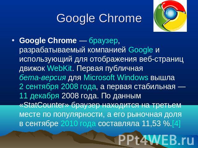 Google Chrome Google Chrome — браузер, разрабатываемый компанией Google и использующий для отображения веб-страниц движок WebKit. Первая публичная бета-версия для Microsoft Windows вышла 2 сентября 2008 года, а первая стабильная — 11 декабря 2008 го…