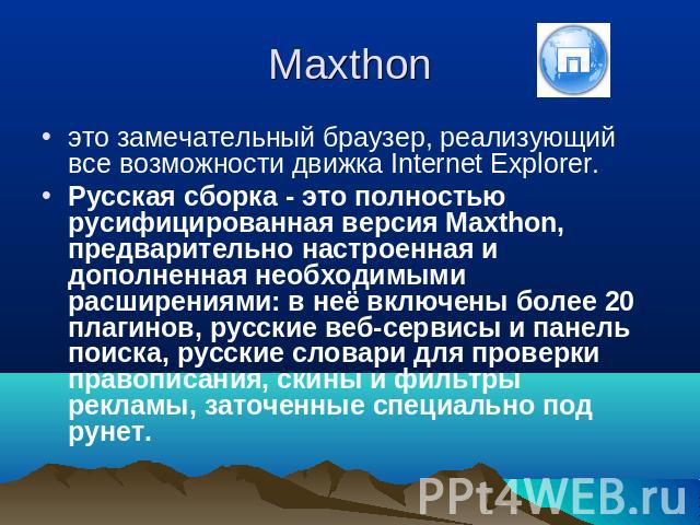 Maxthon это замечательный браузер, реализующий все возможности движка Internet Explorer. Русская сборка - это полностью русифицированная версия Maxthon, предварительно настроенная и дополненная необходимыми расширениями: в неё включены более 20 плаг…