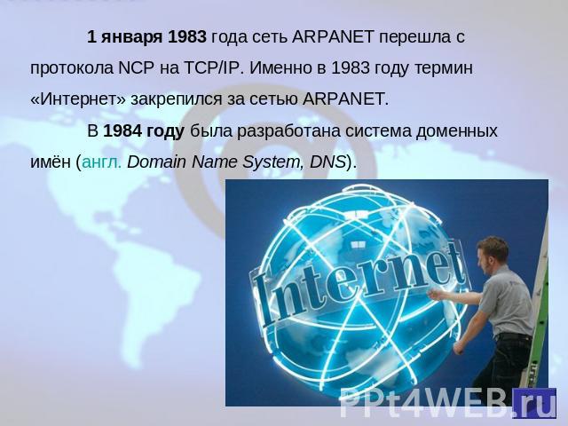 1 января 1983 года сеть ARPANET перешла с протокола NCP на TCP/IP. Именно в 1983 году термин «Интернет» закрепился за сетью ARPANET.В 1984 году была разработана система доменных имён (англ. Domain Name System, DNS).