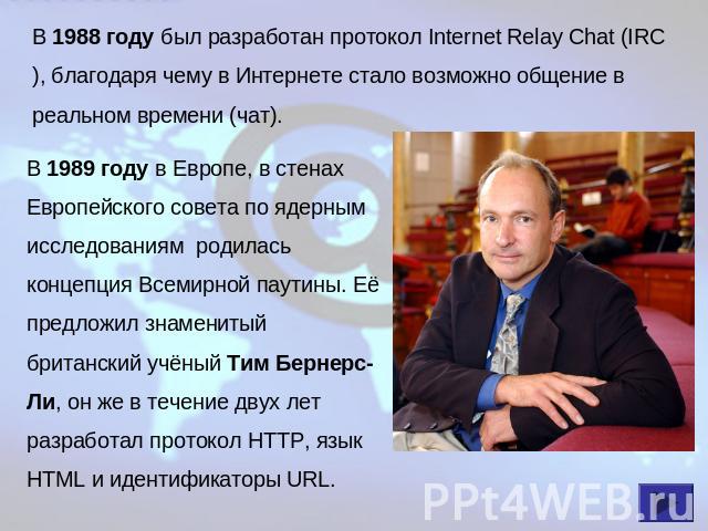В 1988 году был разработан протокол Internet Relay Chat (IRC), благодаря чему в Интернете стало возможно общение в реальном времени (чат). В 1989 году в Европе, в стенах Европейского совета по ядерным исследованиям родилась концепция Всемирной паути…