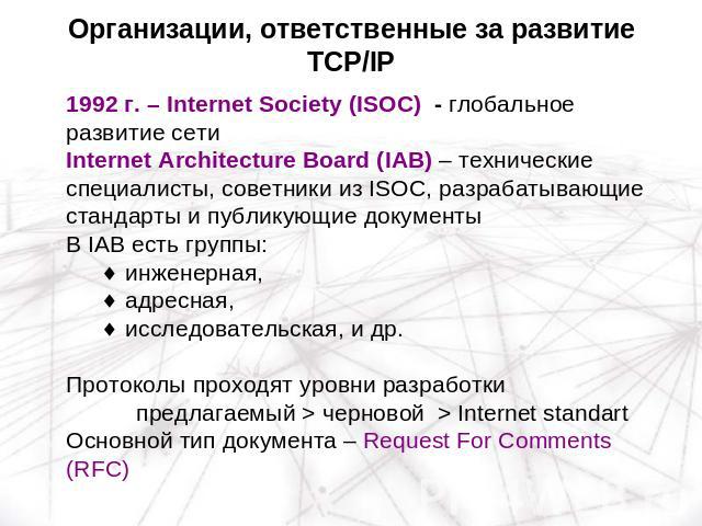 Организации, ответственные за развитие TCP/IP 1992 г. – Internet Society (ISOC) - глобальное развитие сетиInternet Architecture Board (IAB) – технические специалисты, советники из ISOC, разрабатывающие стандарты и публикующие документыВ IAB есть гру…