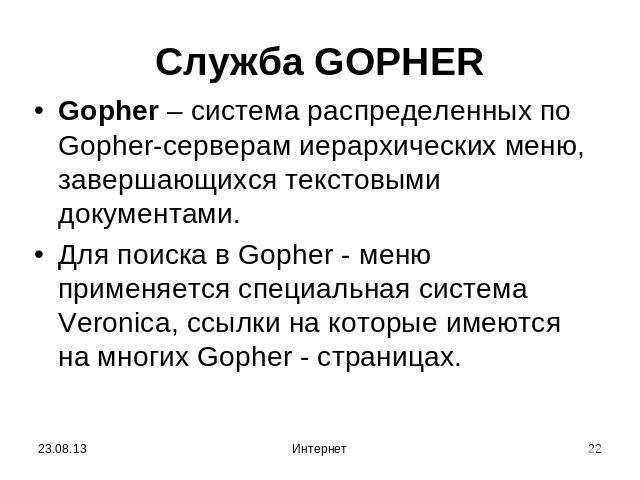 Служба GOPHER Gopher – система распределенных по Gopher-серверам иерархических меню, завершающихся текстовыми документами.Для поиска в Gopher - меню применяется специальная система Veronica, ссылки на которые имеются на многих Gopher - страницах.