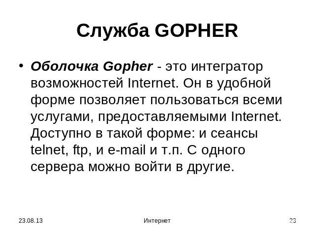 Служба GOPHER Oболочка Gopher - это интегратор возможностей Internet. Он в удобной форме позволяет пользоваться всеми услугами, предоставляемыми Internet. Доступно в такой форме: и сеансы telnet, ftp, и e-mail и т.п. С одного сервера можно войти в другие.