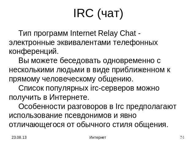 IRC (чат) Тип программ Internet Relay Chat - электронные эквивалентами телефонных конференций.Вы можете беседовать одновременно с несколькими людьми в виде приближенном к прямому человеческому общению.Список популярных irc-серверов можно получить в …