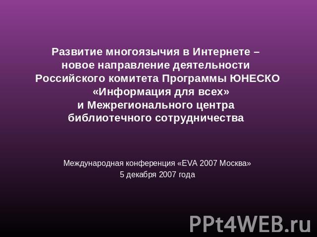 Развитие многоязычия в Интернете – новое направление деятельности Российского комитета Программы ЮНЕСКО «Информация для всех» и Межрегионального центра библиотечного сотрудничества Международная конференция «EVA 2007 Москва»5 декабря 2007 года